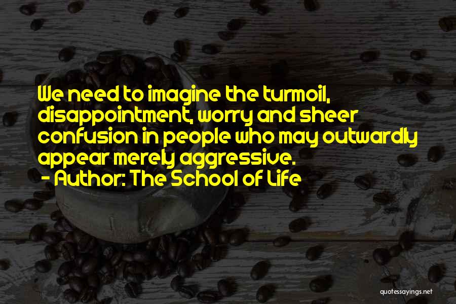 The School Of Life Quotes: We Need To Imagine The Turmoil, Disappointment, Worry And Sheer Confusion In People Who May Outwardly Appear Merely Aggressive.