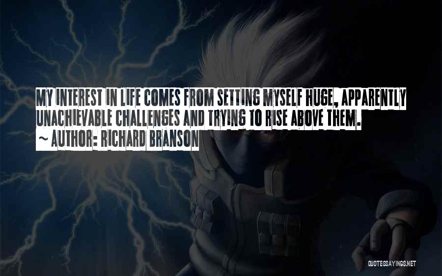 Richard Branson Quotes: My Interest In Life Comes From Setting Myself Huge, Apparently Unachievable Challenges And Trying To Rise Above Them.