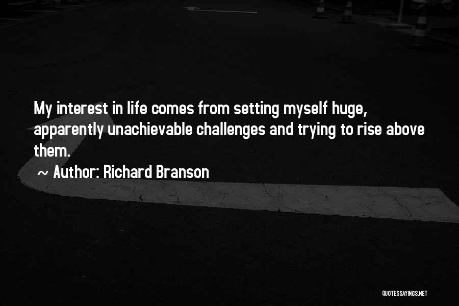 Richard Branson Quotes: My Interest In Life Comes From Setting Myself Huge, Apparently Unachievable Challenges And Trying To Rise Above Them.