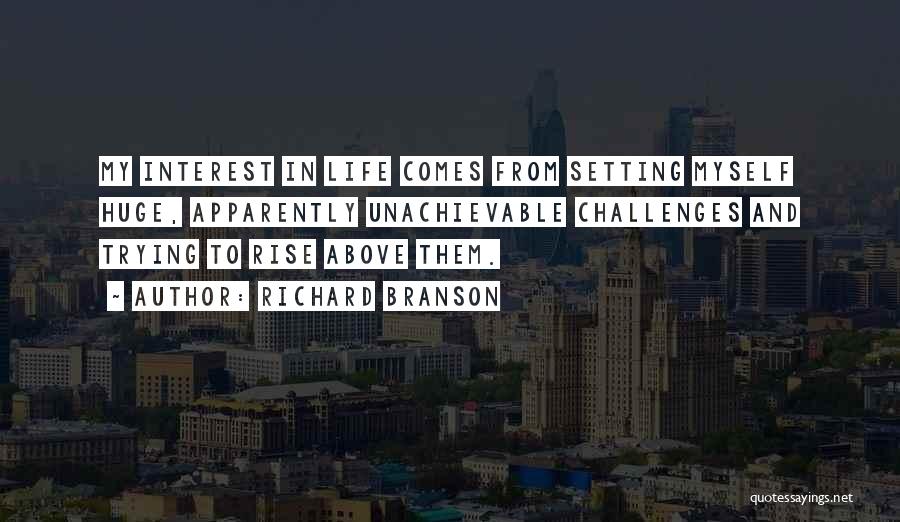 Richard Branson Quotes: My Interest In Life Comes From Setting Myself Huge, Apparently Unachievable Challenges And Trying To Rise Above Them.