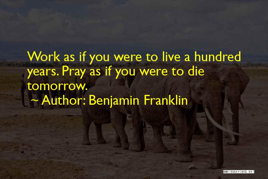 Benjamin Franklin Quotes: Work As If You Were To Live A Hundred Years. Pray As If You Were To Die Tomorrow.