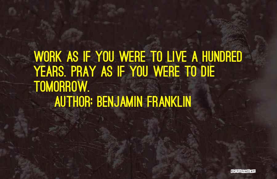Benjamin Franklin Quotes: Work As If You Were To Live A Hundred Years. Pray As If You Were To Die Tomorrow.