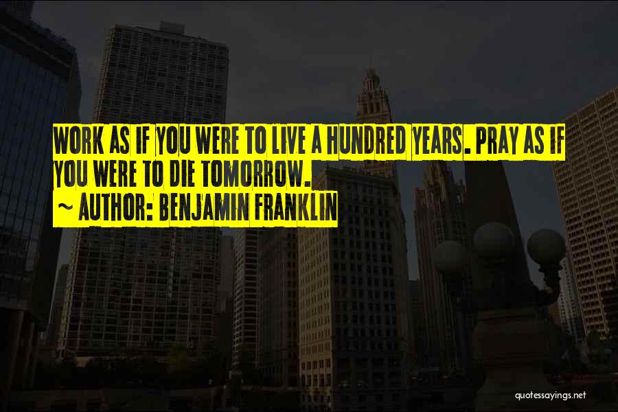 Benjamin Franklin Quotes: Work As If You Were To Live A Hundred Years. Pray As If You Were To Die Tomorrow.