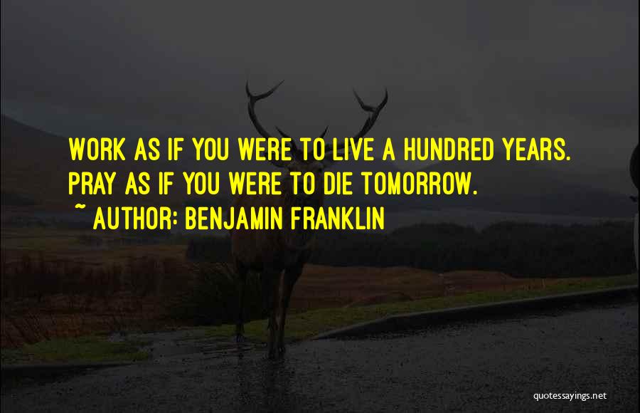 Benjamin Franklin Quotes: Work As If You Were To Live A Hundred Years. Pray As If You Were To Die Tomorrow.