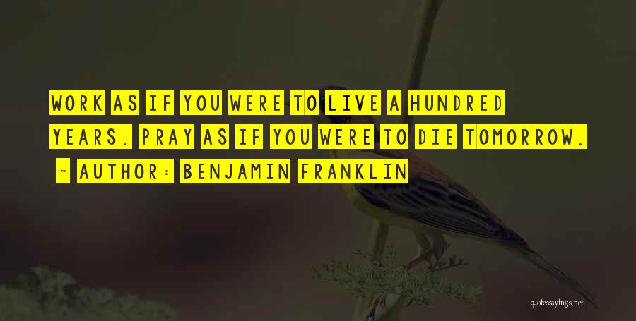 Benjamin Franklin Quotes: Work As If You Were To Live A Hundred Years. Pray As If You Were To Die Tomorrow.