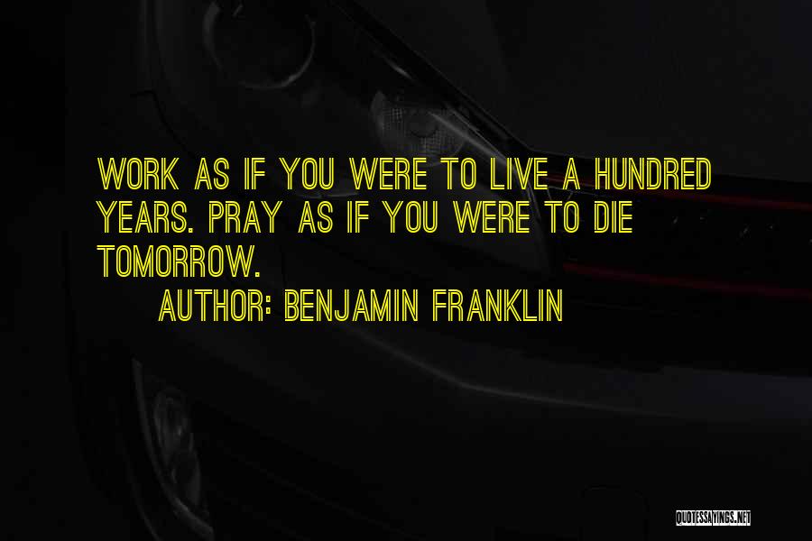 Benjamin Franklin Quotes: Work As If You Were To Live A Hundred Years. Pray As If You Were To Die Tomorrow.