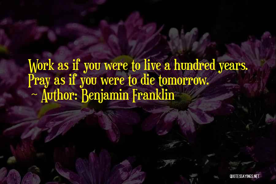 Benjamin Franklin Quotes: Work As If You Were To Live A Hundred Years. Pray As If You Were To Die Tomorrow.