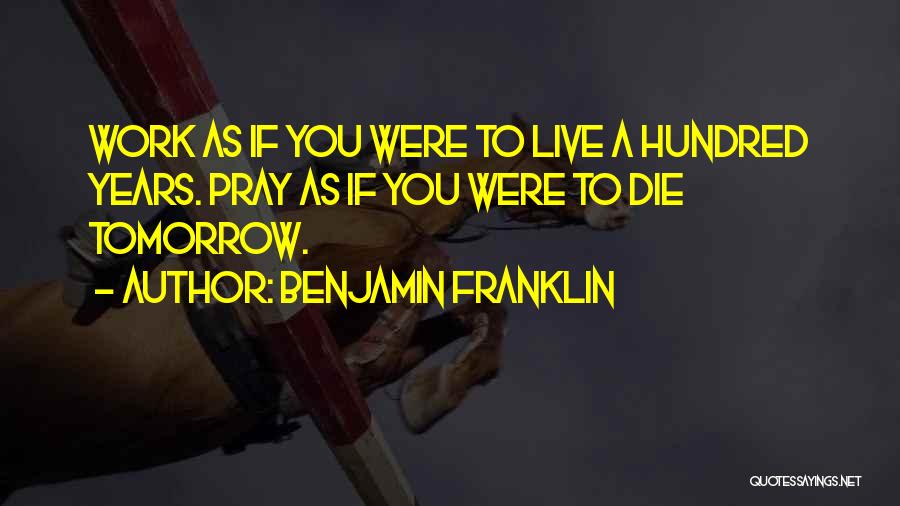 Benjamin Franklin Quotes: Work As If You Were To Live A Hundred Years. Pray As If You Were To Die Tomorrow.