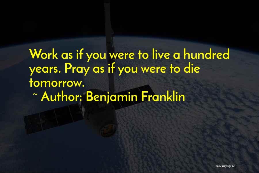 Benjamin Franklin Quotes: Work As If You Were To Live A Hundred Years. Pray As If You Were To Die Tomorrow.