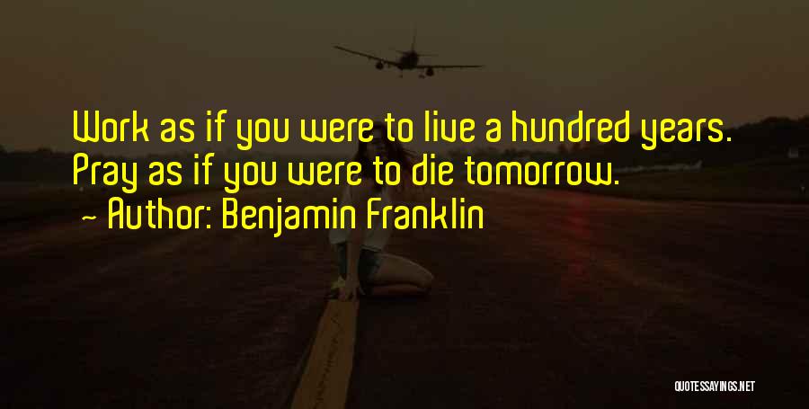 Benjamin Franklin Quotes: Work As If You Were To Live A Hundred Years. Pray As If You Were To Die Tomorrow.