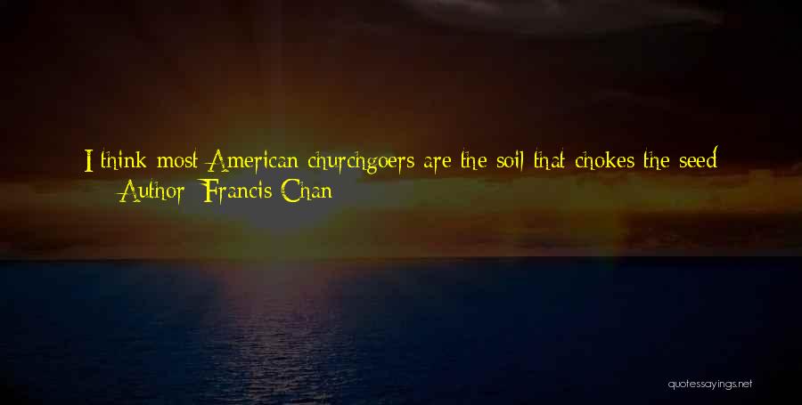 Francis Chan Quotes: I Think Most American Churchgoers Are The Soil That Chokes The Seed Because Of All The Thorns. Thorns Are Anything