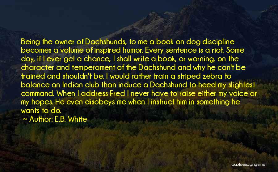 E.B. White Quotes: Being The Owner Of Dachshunds, To Me A Book On Dog Discipline Becomes A Volume Of Inspired Humor. Every Sentence