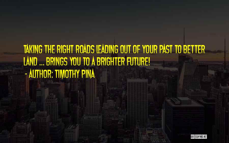 Timothy Pina Quotes: Taking The Right Roads Leading Out Of Your Past To Better Land ... Brings You To A Brighter Future!
