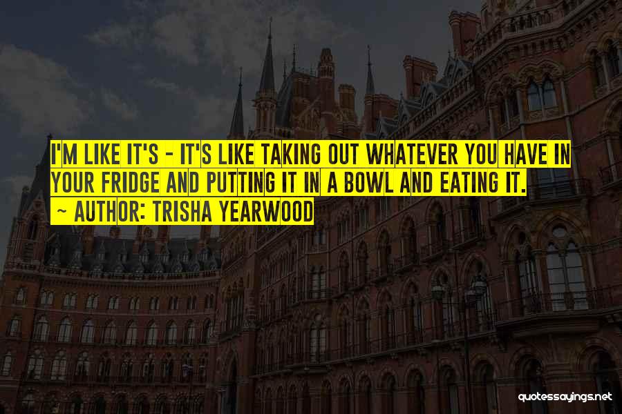 Trisha Yearwood Quotes: I'm Like It's - It's Like Taking Out Whatever You Have In Your Fridge And Putting It In A Bowl