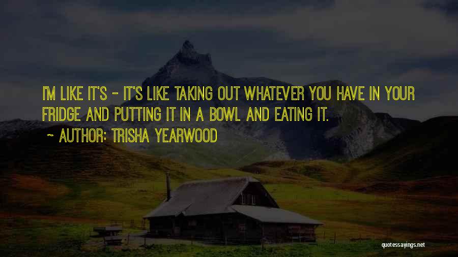 Trisha Yearwood Quotes: I'm Like It's - It's Like Taking Out Whatever You Have In Your Fridge And Putting It In A Bowl