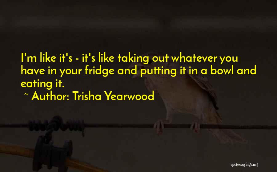 Trisha Yearwood Quotes: I'm Like It's - It's Like Taking Out Whatever You Have In Your Fridge And Putting It In A Bowl