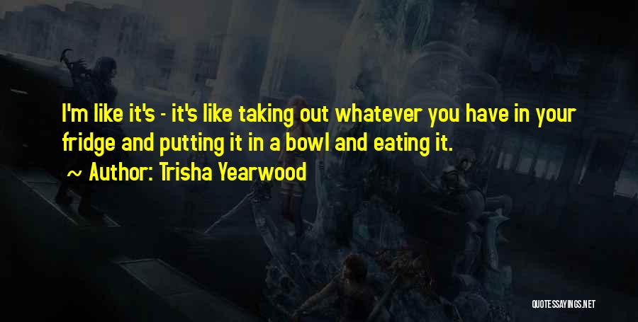 Trisha Yearwood Quotes: I'm Like It's - It's Like Taking Out Whatever You Have In Your Fridge And Putting It In A Bowl