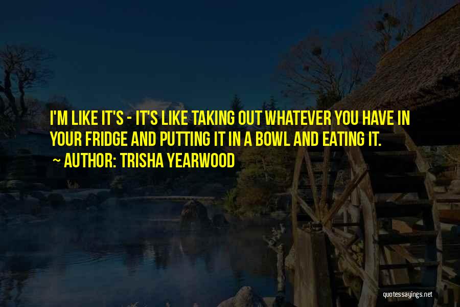 Trisha Yearwood Quotes: I'm Like It's - It's Like Taking Out Whatever You Have In Your Fridge And Putting It In A Bowl
