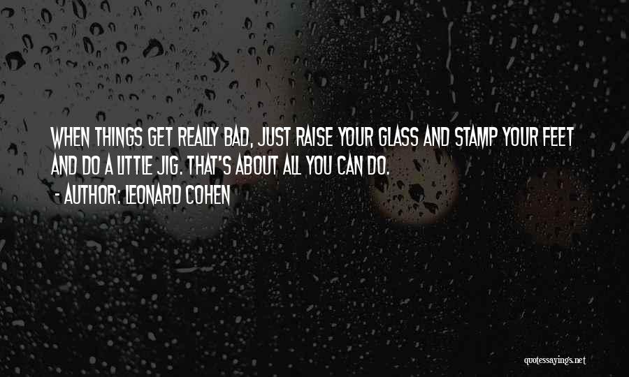 Leonard Cohen Quotes: When Things Get Really Bad, Just Raise Your Glass And Stamp Your Feet And Do A Little Jig. That's About