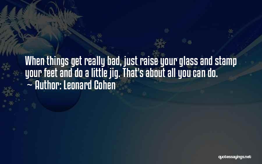 Leonard Cohen Quotes: When Things Get Really Bad, Just Raise Your Glass And Stamp Your Feet And Do A Little Jig. That's About