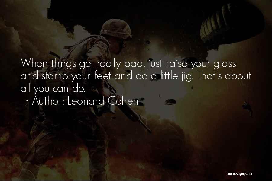 Leonard Cohen Quotes: When Things Get Really Bad, Just Raise Your Glass And Stamp Your Feet And Do A Little Jig. That's About