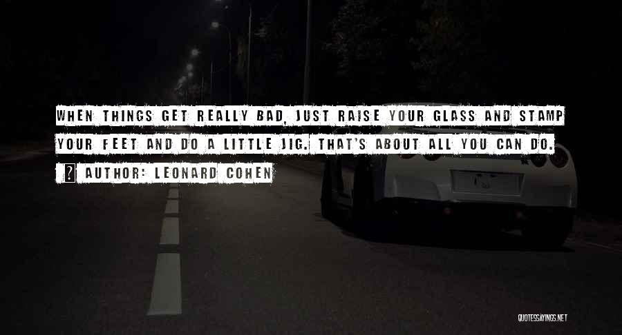 Leonard Cohen Quotes: When Things Get Really Bad, Just Raise Your Glass And Stamp Your Feet And Do A Little Jig. That's About