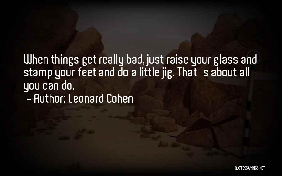 Leonard Cohen Quotes: When Things Get Really Bad, Just Raise Your Glass And Stamp Your Feet And Do A Little Jig. That's About