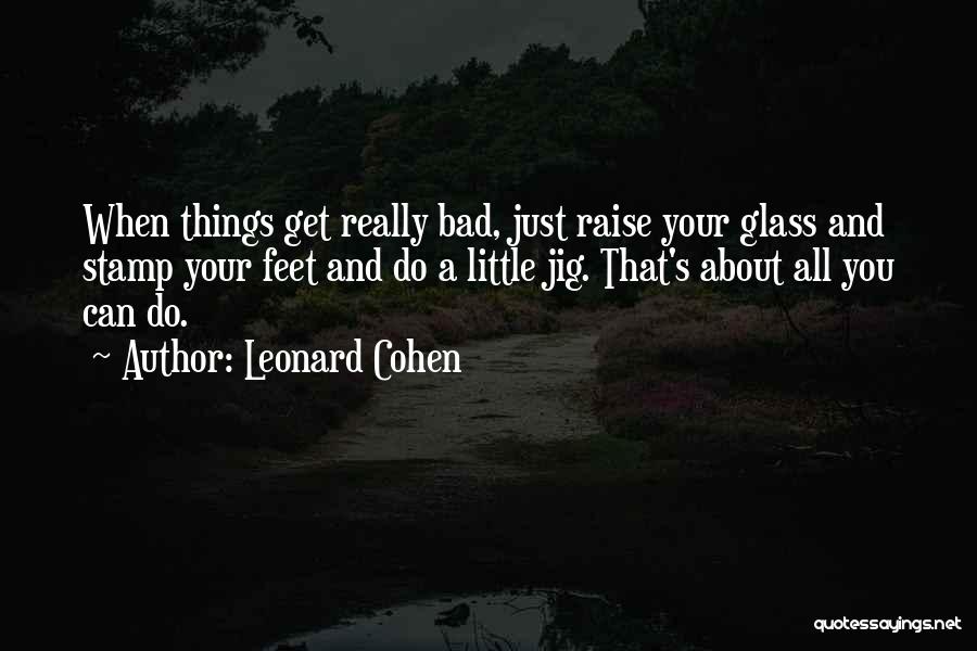 Leonard Cohen Quotes: When Things Get Really Bad, Just Raise Your Glass And Stamp Your Feet And Do A Little Jig. That's About