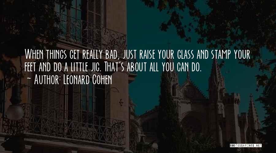 Leonard Cohen Quotes: When Things Get Really Bad, Just Raise Your Glass And Stamp Your Feet And Do A Little Jig. That's About