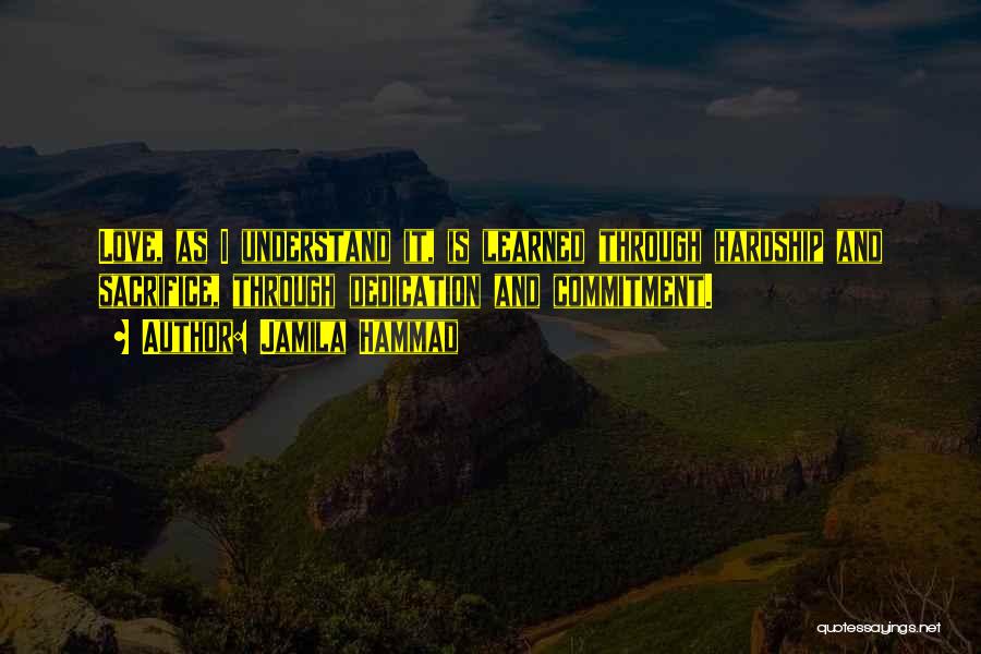 Jamila Hammad Quotes: Love, As I Understand It, Is Learned Through Hardship And Sacrifice, Through Dedication And Commitment.