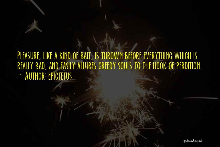 Epictetus Quotes: Pleasure, Like A Kind Of Bait, Is Thrown Before Everything Which Is Really Bad, And Easily Allures Greedy Souls To