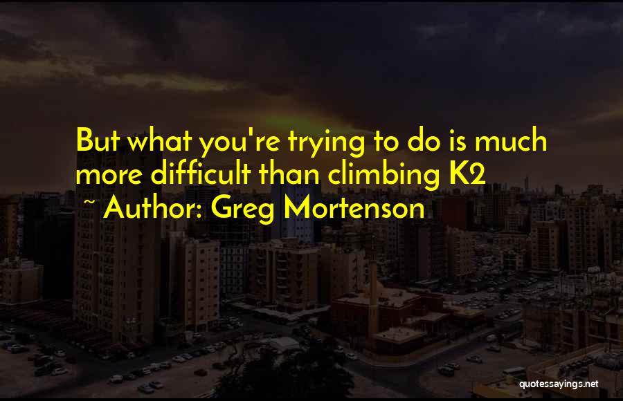 Greg Mortenson Quotes: But What You're Trying To Do Is Much More Difficult Than Climbing K2