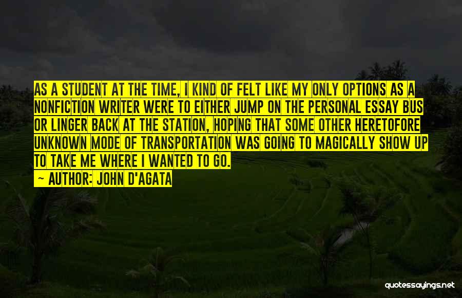 John D'Agata Quotes: As A Student At The Time, I Kind Of Felt Like My Only Options As A Nonfiction Writer Were To