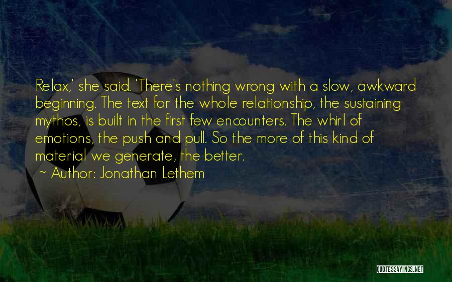 Jonathan Lethem Quotes: Relax,' She Said. 'there's Nothing Wrong With A Slow, Awkward Beginning. The Text For The Whole Relationship, The Sustaining Mythos,