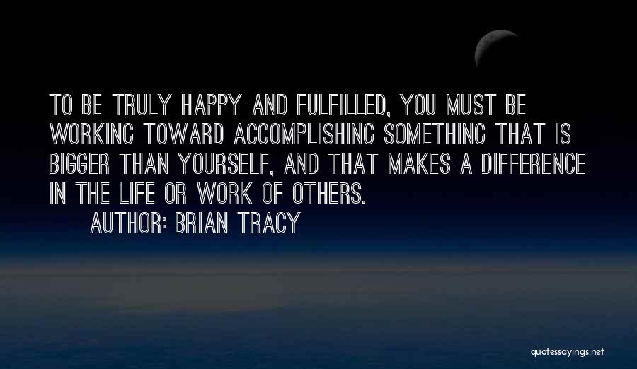 Brian Tracy Quotes: To Be Truly Happy And Fulfilled, You Must Be Working Toward Accomplishing Something That Is Bigger Than Yourself, And That