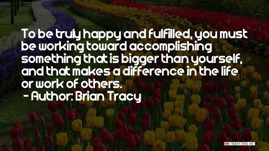 Brian Tracy Quotes: To Be Truly Happy And Fulfilled, You Must Be Working Toward Accomplishing Something That Is Bigger Than Yourself, And That