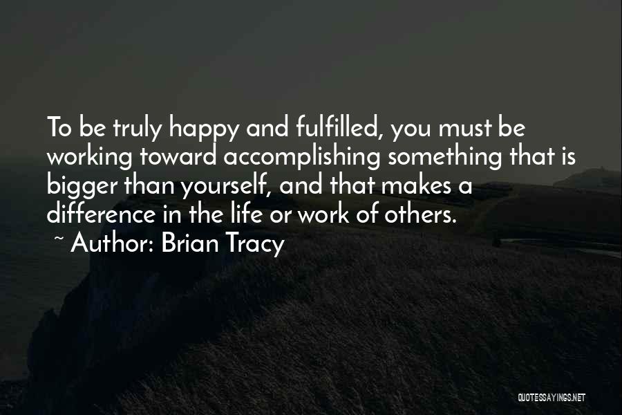 Brian Tracy Quotes: To Be Truly Happy And Fulfilled, You Must Be Working Toward Accomplishing Something That Is Bigger Than Yourself, And That