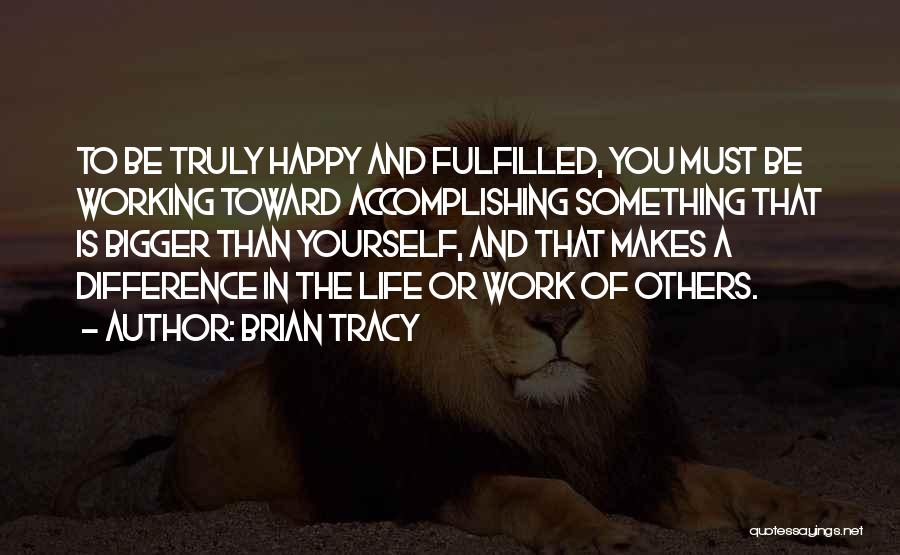 Brian Tracy Quotes: To Be Truly Happy And Fulfilled, You Must Be Working Toward Accomplishing Something That Is Bigger Than Yourself, And That