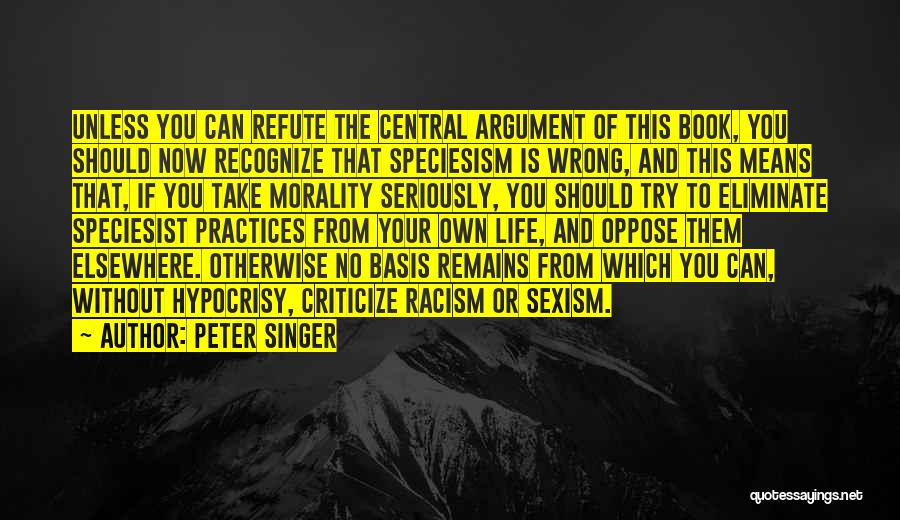 Peter Singer Quotes: Unless You Can Refute The Central Argument Of This Book, You Should Now Recognize That Speciesism Is Wrong, And This