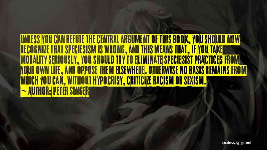 Peter Singer Quotes: Unless You Can Refute The Central Argument Of This Book, You Should Now Recognize That Speciesism Is Wrong, And This