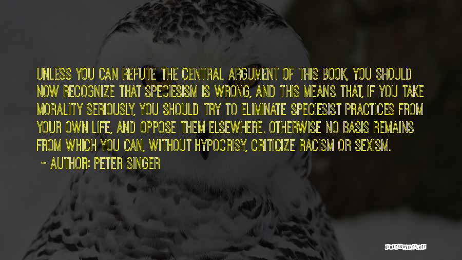 Peter Singer Quotes: Unless You Can Refute The Central Argument Of This Book, You Should Now Recognize That Speciesism Is Wrong, And This