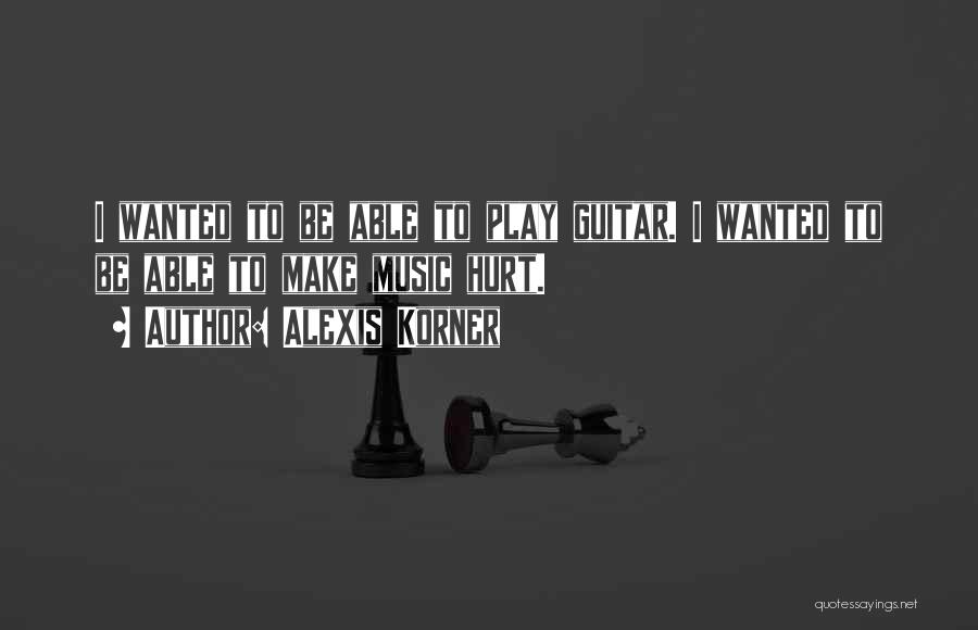 Alexis Korner Quotes: I Wanted To Be Able To Play Guitar. I Wanted To Be Able To Make Music Hurt.
