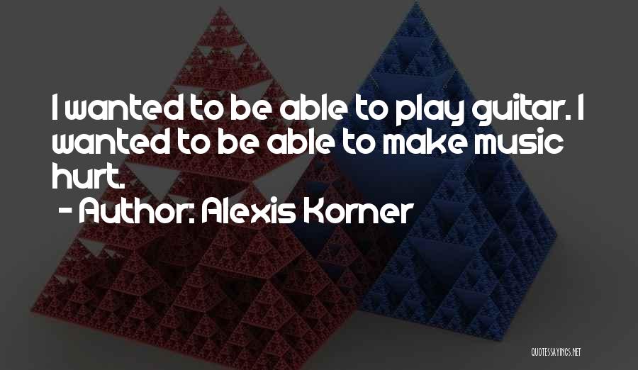 Alexis Korner Quotes: I Wanted To Be Able To Play Guitar. I Wanted To Be Able To Make Music Hurt.