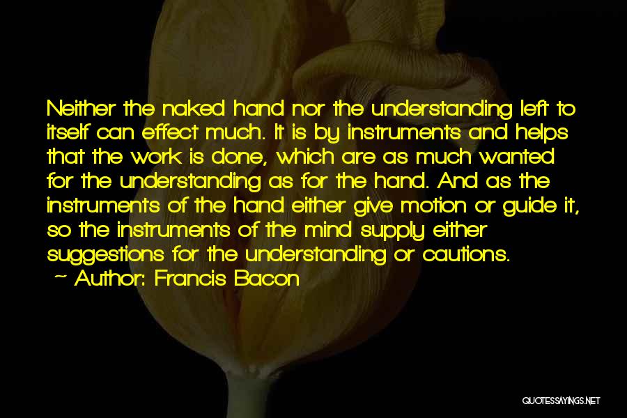 Francis Bacon Quotes: Neither The Naked Hand Nor The Understanding Left To Itself Can Effect Much. It Is By Instruments And Helps That