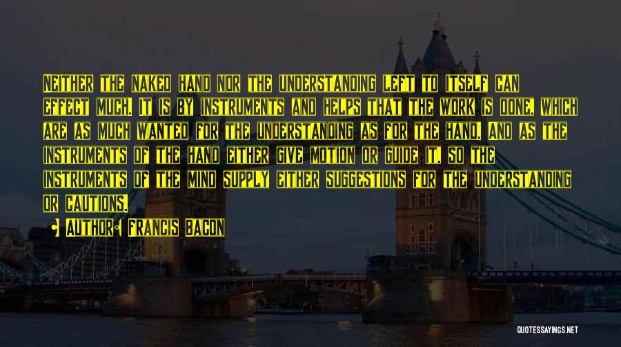 Francis Bacon Quotes: Neither The Naked Hand Nor The Understanding Left To Itself Can Effect Much. It Is By Instruments And Helps That