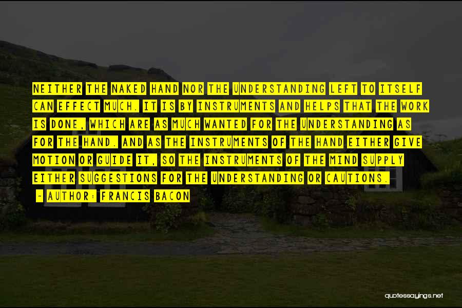 Francis Bacon Quotes: Neither The Naked Hand Nor The Understanding Left To Itself Can Effect Much. It Is By Instruments And Helps That