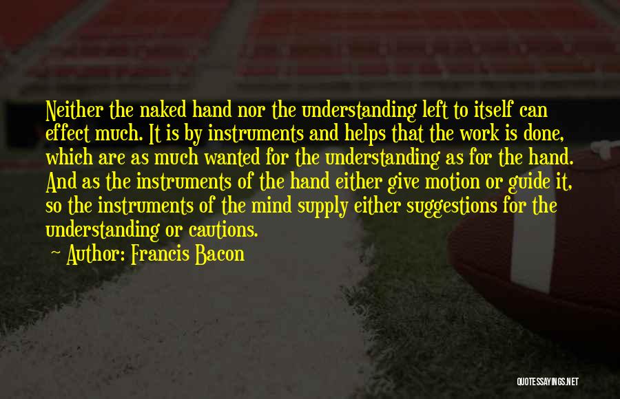 Francis Bacon Quotes: Neither The Naked Hand Nor The Understanding Left To Itself Can Effect Much. It Is By Instruments And Helps That