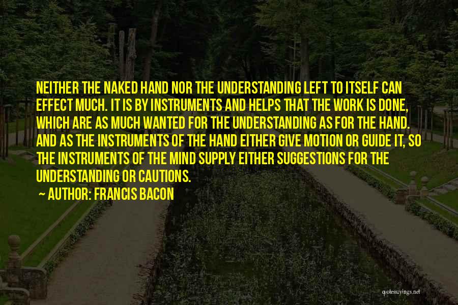 Francis Bacon Quotes: Neither The Naked Hand Nor The Understanding Left To Itself Can Effect Much. It Is By Instruments And Helps That