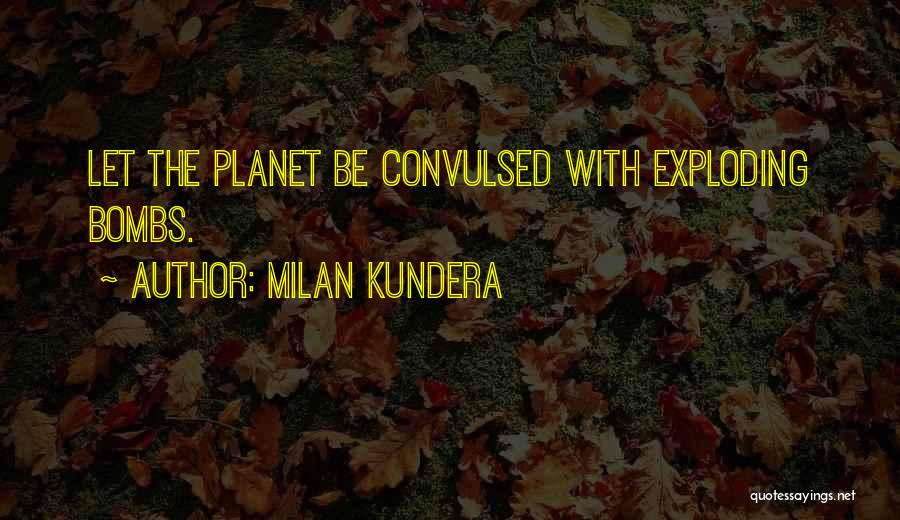 Milan Kundera Quotes: Let The Planet Be Convulsed With Exploding Bombs.