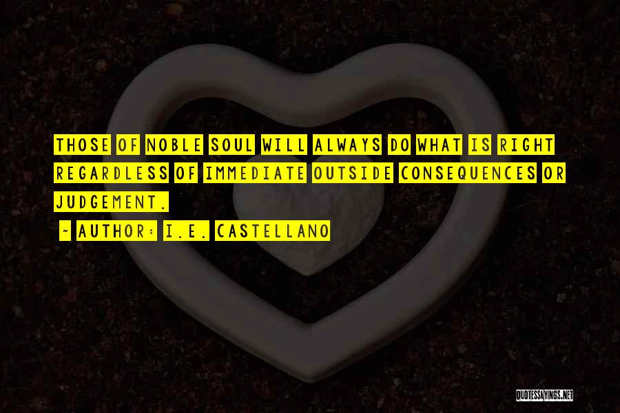 I.E. Castellano Quotes: Those Of Noble Soul Will Always Do What Is Right Regardless Of Immediate Outside Consequences Or Judgement.